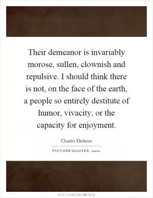 Their demeanor is invariably morose, sullen, clownish and repulsive. I should think there is not, on the face of the earth, a people so entirely destitute of humor, vivacity, or the capacity for enjoyment Picture Quote #1