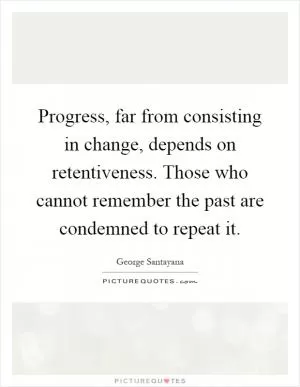 Progress, far from consisting in change, depends on retentiveness. Those who cannot remember the past are condemned to repeat it Picture Quote #1