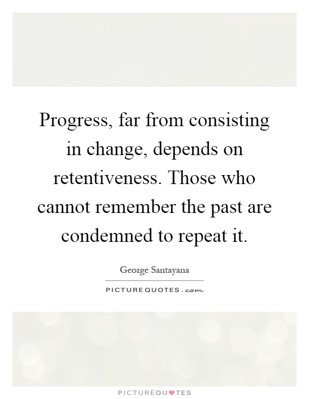 Progress, far from consisting in change, depends on retentiveness. Those who cannot remember the past are condemned to repeat it Picture Quote #1