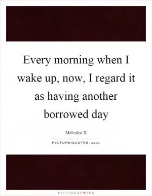 Every morning when I wake up, now, I regard it as having another borrowed day Picture Quote #1