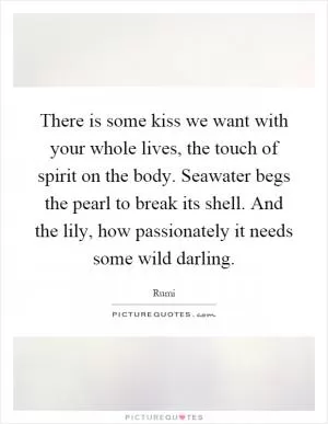 There is some kiss we want with your whole lives, the touch of spirit on the body. Seawater begs the pearl to break its shell. And the lily, how passionately it needs some wild darling Picture Quote #1