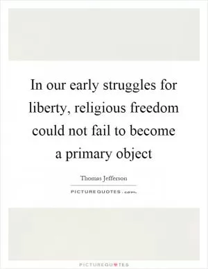 In our early struggles for liberty, religious freedom could not fail to become a primary object Picture Quote #1
