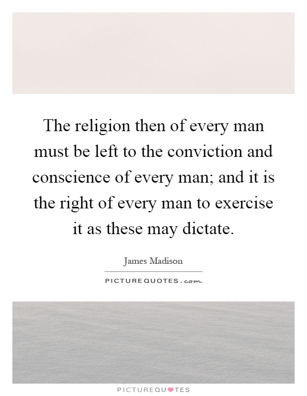 The religion then of every man must be left to the conviction and conscience of every man; and it is the right of every man to exercise it as these may dictate Picture Quote #1