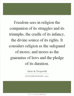 Freedom sees in religion the companion of its struggles and its triumphs, the cradle of its infancy, the divine source of its rights. It considers religion as the safeguard of mores; and mores as the guarantee of laws and the pledge of its duration Picture Quote #1