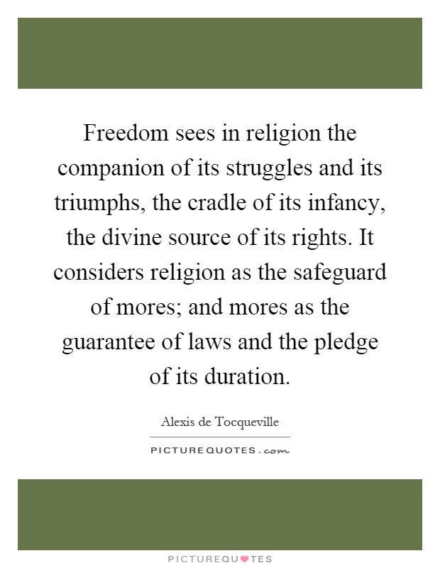 Freedom sees in religion the companion of its struggles and its triumphs, the cradle of its infancy, the divine source of its rights. It considers religion as the safeguard of mores; and mores as the guarantee of laws and the pledge of its duration Picture Quote #1