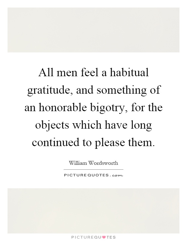 All men feel a habitual gratitude, and something of an honorable bigotry, for the objects which have long continued to please them Picture Quote #1
