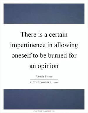 There is a certain impertinence in allowing oneself to be burned for an opinion Picture Quote #1