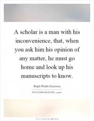 A scholar is a man with his inconvenience, that, when you ask him his opinion of any matter, he must go home and look up his manuscripts to know Picture Quote #1