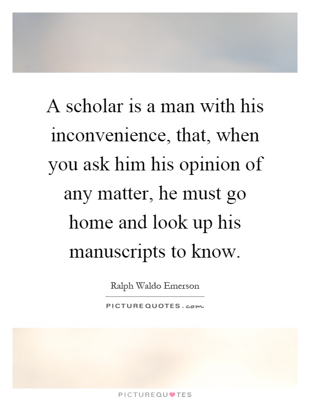 A scholar is a man with his inconvenience, that, when you ask him his opinion of any matter, he must go home and look up his manuscripts to know Picture Quote #1