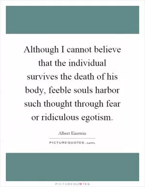 Although I cannot believe that the individual survives the death of his body, feeble souls harbor such thought through fear or ridiculous egotism Picture Quote #1
