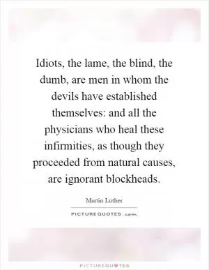 Idiots, the lame, the blind, the dumb, are men in whom the devils have established themselves: and all the physicians who heal these infirmities, as though they proceeded from natural causes, are ignorant blockheads Picture Quote #1