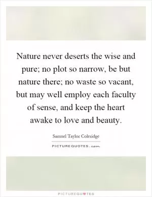 Nature never deserts the wise and pure; no plot so narrow, be but nature there; no waste so vacant, but may well employ each faculty of sense, and keep the heart awake to love and beauty Picture Quote #1