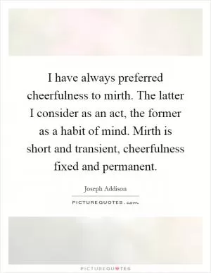 I have always preferred cheerfulness to mirth. The latter I consider as an act, the former as a habit of mind. Mirth is short and transient, cheerfulness fixed and permanent Picture Quote #1