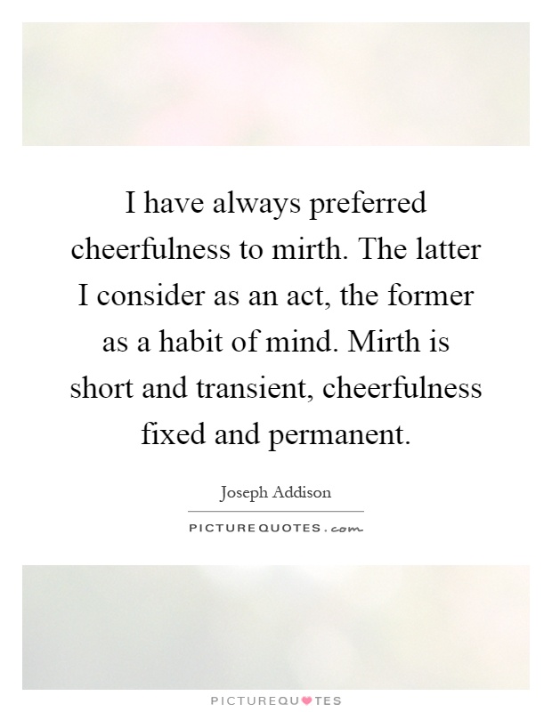 I have always preferred cheerfulness to mirth. The latter I consider as an act, the former as a habit of mind. Mirth is short and transient, cheerfulness fixed and permanent Picture Quote #1