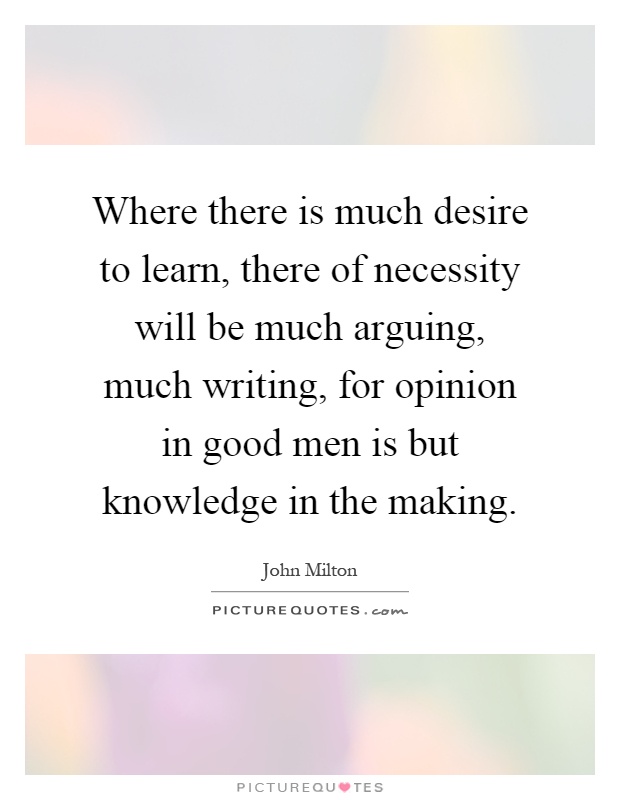 Where there is much desire to learn, there of necessity will be much arguing, much writing, for opinion in good men is but knowledge in the making Picture Quote #1