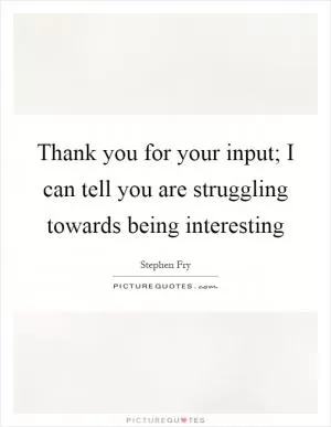 Thank you for your input; I can tell you are struggling towards being interesting Picture Quote #1