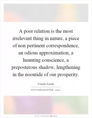 A poor relation is the most irrelevant thing in nature, a piece of non pertinent correspondence, an odious approximation, a haunting conscience, a preposterous shadow, lengthening in the noontide of our prosperity Picture Quote #1