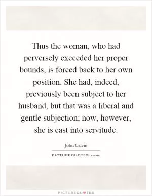 Thus the woman, who had perversely exceeded her proper bounds, is forced back to her own position. She had, indeed, previously been subject to her husband, but that was a liberal and gentle subjection; now, however, she is cast into servitude Picture Quote #1
