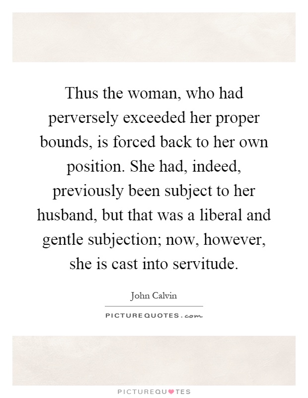 Thus the woman, who had perversely exceeded her proper bounds, is forced back to her own position. She had, indeed, previously been subject to her husband, but that was a liberal and gentle subjection; now, however, she is cast into servitude Picture Quote #1