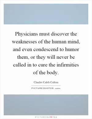 Physicians must discover the weaknesses of the human mind, and even condescend to humor them, or they will never be called in to cure the infirmities of the body Picture Quote #1