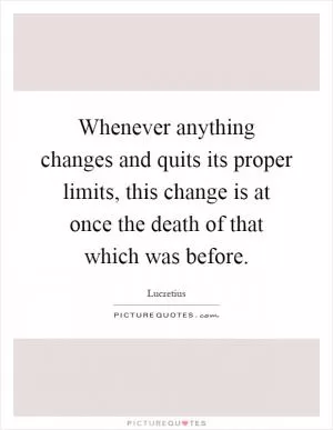 Whenever anything changes and quits its proper limits, this change is at once the death of that which was before Picture Quote #1