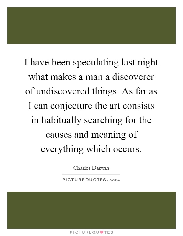 I have been speculating last night what makes a man a discoverer of undiscovered things. As far as I can conjecture the art consists in habitually searching for the causes and meaning of everything which occurs Picture Quote #1