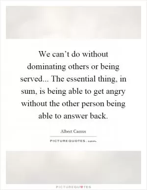 We can’t do without dominating others or being served... The essential thing, in sum, is being able to get angry without the other person being able to answer back Picture Quote #1