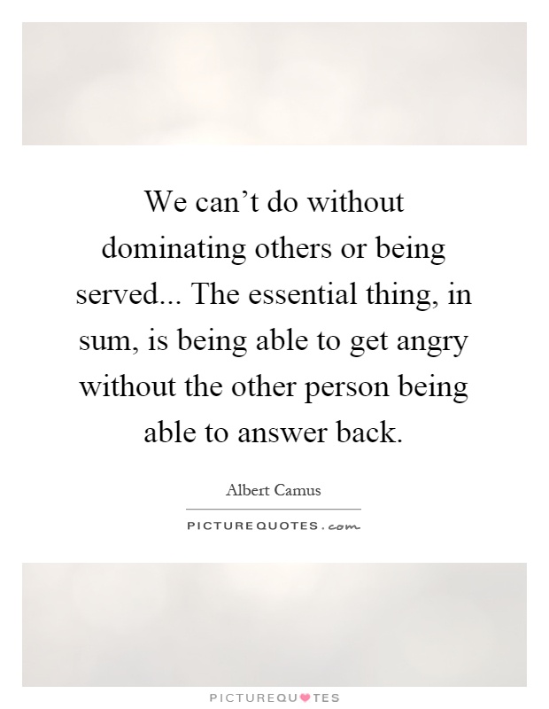 We can't do without dominating others or being served... The essential thing, in sum, is being able to get angry without the other person being able to answer back Picture Quote #1