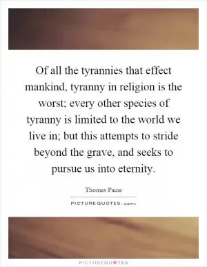 Of all the tyrannies that effect mankind, tyranny in religion is the worst; every other species of tyranny is limited to the world we live in; but this attempts to stride beyond the grave, and seeks to pursue us into eternity Picture Quote #1