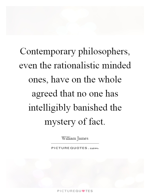 Contemporary philosophers, even the rationalistic minded ones, have on the whole agreed that no one has intelligibly banished the mystery of fact Picture Quote #1
