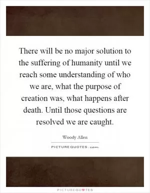 There will be no major solution to the suffering of humanity until we reach some understanding of who we are, what the purpose of creation was, what happens after death. Until those questions are resolved we are caught Picture Quote #1