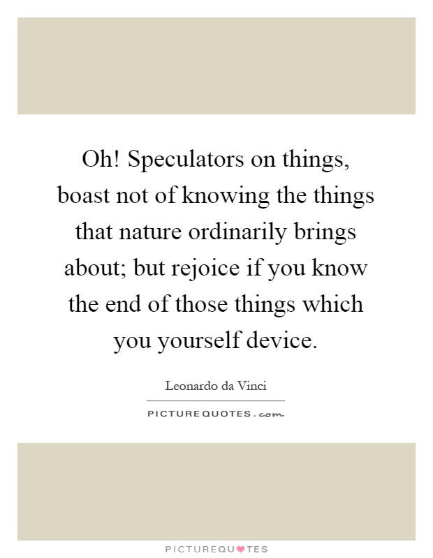 Oh! Speculators on things, boast not of knowing the things that nature ordinarily brings about; but rejoice if you know the end of those things which you yourself device Picture Quote #1