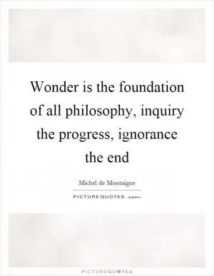 Wonder is the foundation of all philosophy, inquiry the progress, ignorance the end Picture Quote #1