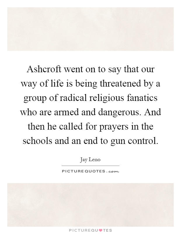 Ashcroft went on to say that our way of life is being threatened by a group of radical religious fanatics who are armed and dangerous. And then he called for prayers in the schools and an end to gun control Picture Quote #1