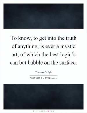To know, to get into the truth of anything, is ever a mystic art, of which the best logic’s can but babble on the surface Picture Quote #1