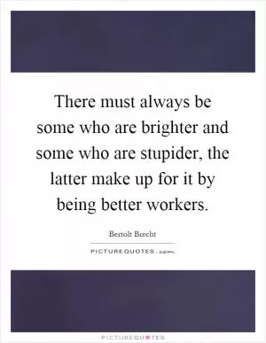 There must always be some who are brighter and some who are stupider, the latter make up for it by being better workers Picture Quote #1