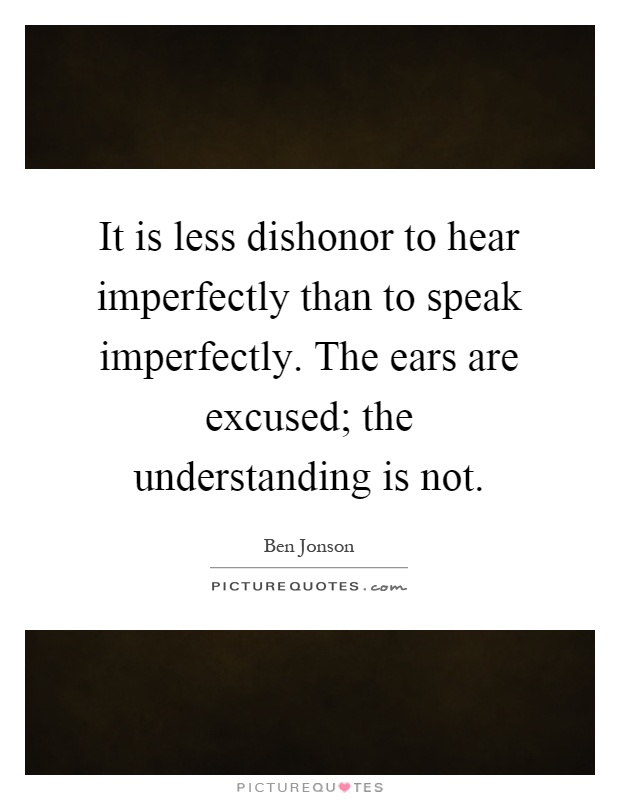 It is less dishonor to hear imperfectly than to speak imperfectly. The ears are excused; the understanding is not Picture Quote #1