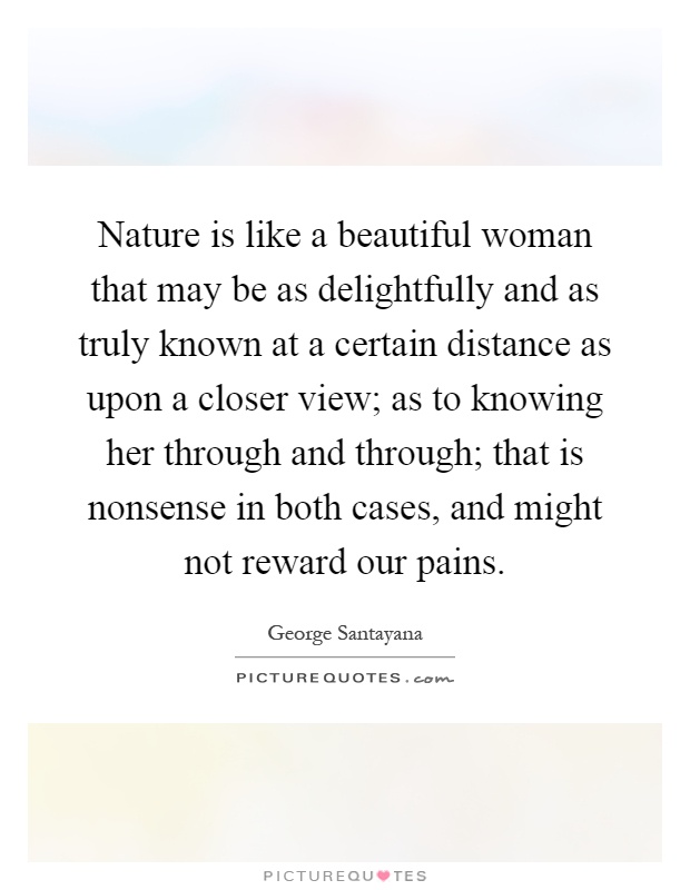Nature is like a beautiful woman that may be as delightfully and as truly known at a certain distance as upon a closer view; as to knowing her through and through; that is nonsense in both cases, and might not reward our pains Picture Quote #1