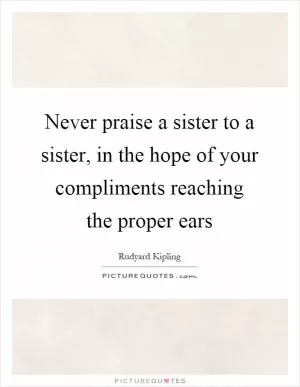 Never praise a sister to a sister, in the hope of your compliments reaching the proper ears Picture Quote #1