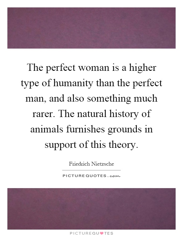 The perfect woman is a higher type of humanity than the perfect man, and also something much rarer. The natural history of animals furnishes grounds in support of this theory Picture Quote #1