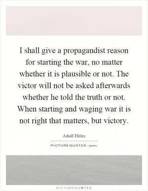 I shall give a propagandist reason for starting the war, no matter whether it is plausible or not. The victor will not be asked afterwards whether he told the truth or not. When starting and waging war it is not right that matters, but victory Picture Quote #1