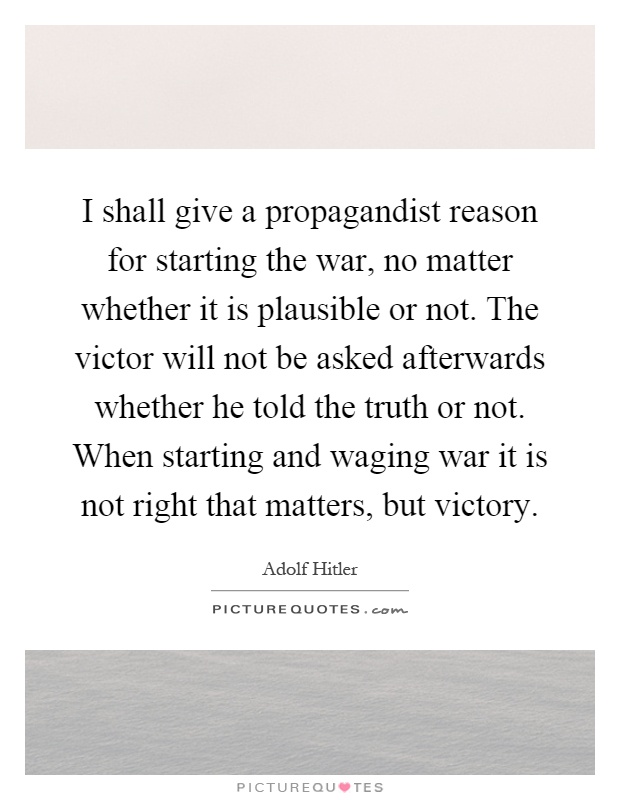 I shall give a propagandist reason for starting the war, no matter whether it is plausible or not. The victor will not be asked afterwards whether he told the truth or not. When starting and waging war it is not right that matters, but victory Picture Quote #1
