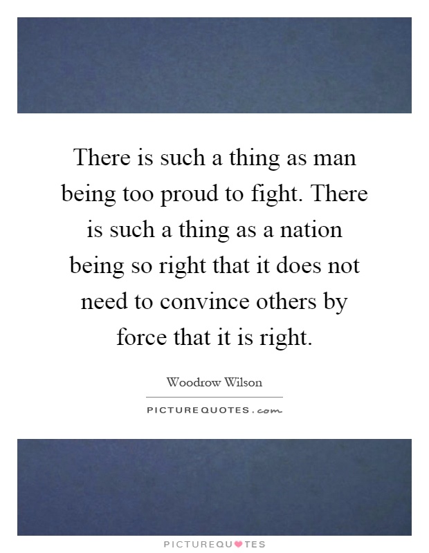 There is such a thing as man being too proud to fight. There is such a thing as a nation being so right that it does not need to convince others by force that it is right Picture Quote #1