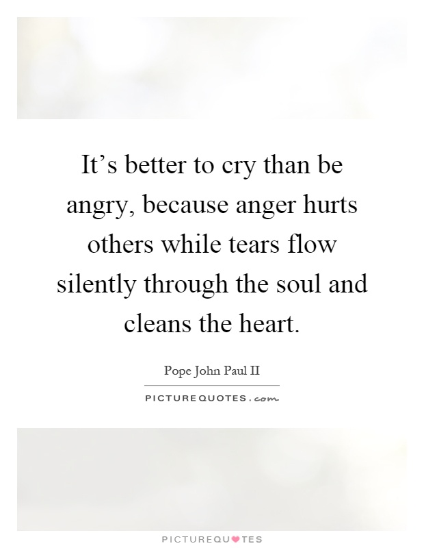 It's better to cry than be angry, because anger hurts others while tears flow silently through the soul and cleans the heart Picture Quote #1
