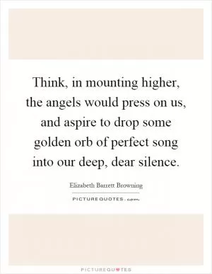 Think, in mounting higher, the angels would press on us, and aspire to drop some golden orb of perfect song into our deep, dear silence Picture Quote #1