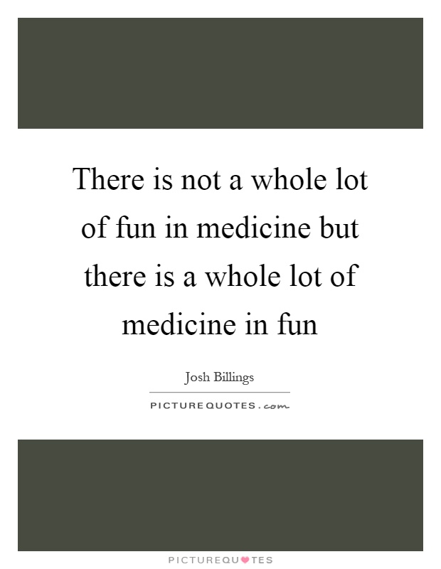 There is not a whole lot of fun in medicine but there is a whole lot of medicine in fun Picture Quote #1