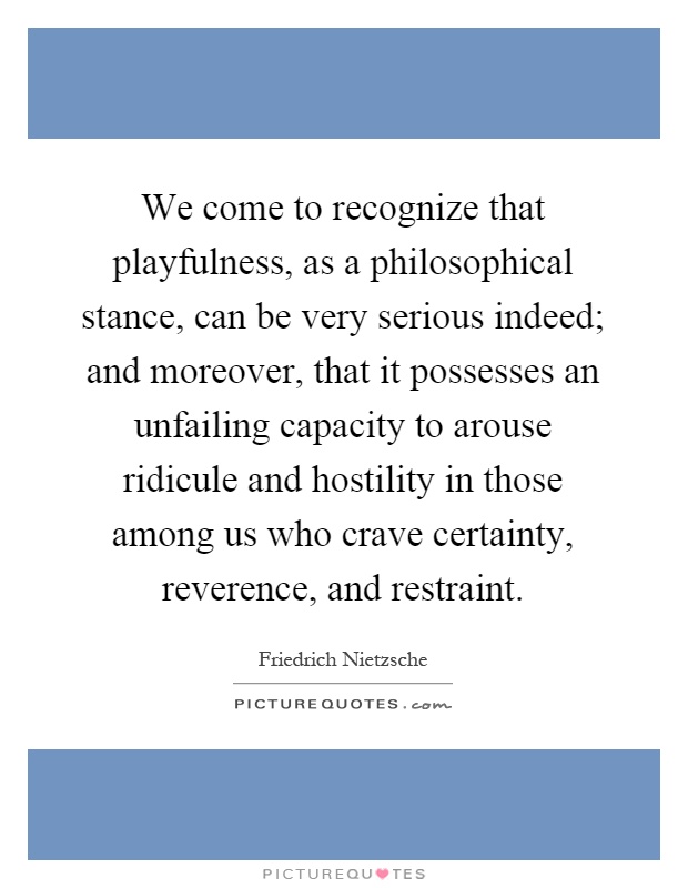 We come to recognize that playfulness, as a philosophical stance, can be very serious indeed; and moreover, that it possesses an unfailing capacity to arouse ridicule and hostility in those among us who crave certainty, reverence, and restraint Picture Quote #1