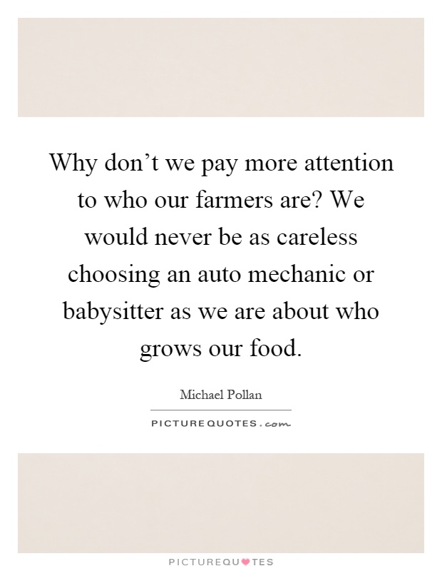 Why don't we pay more attention to who our farmers are? We would never be as careless choosing an auto mechanic or babysitter as we are about who grows our food Picture Quote #1