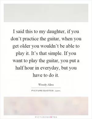 I said this to my daughter, if you don’t practice the guitar, when you get older you wouldn’t be able to play it. It’s that simple. If you want to play the guitar, you put a half hour in everyday, but you have to do it Picture Quote #1