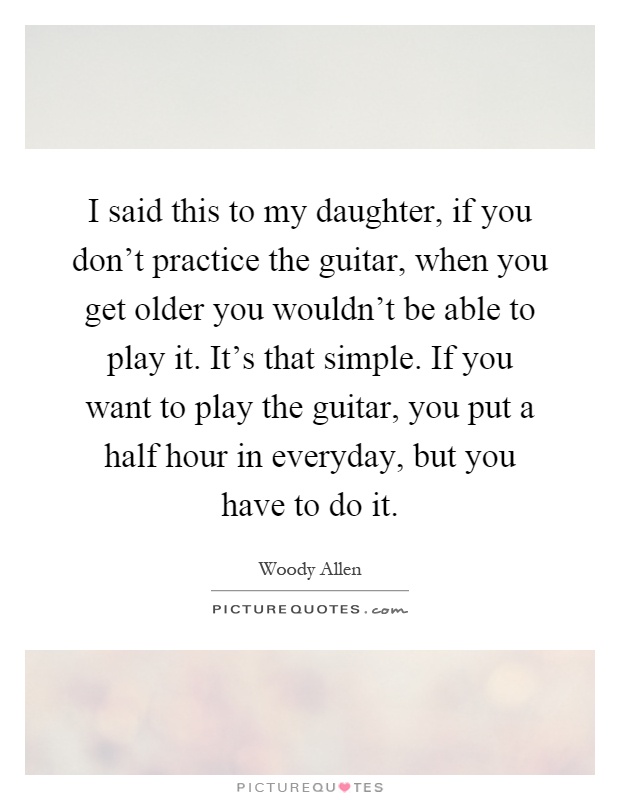 I said this to my daughter, if you don't practice the guitar, when you get older you wouldn't be able to play it. It's that simple. If you want to play the guitar, you put a half hour in everyday, but you have to do it Picture Quote #1